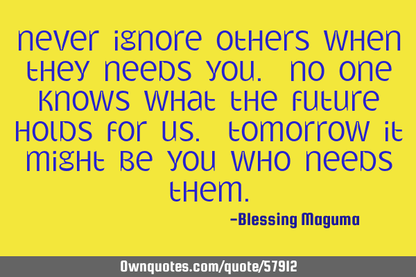 Never ignore others when they needs you. No one knows what the future holds for us. Tomorrow it