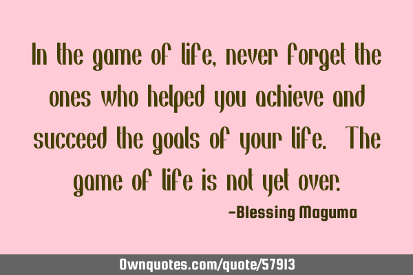 In the game of life, never forget the ones who helped you achieve and succeed the goals of your