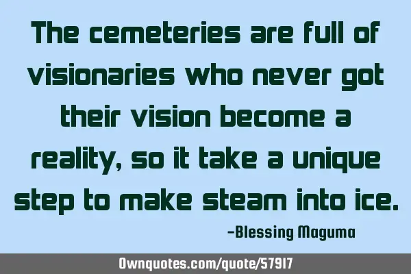The cemeteries are full of visionaries who never got their vision become a reality, so it take a