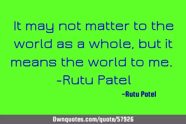 It may not matter to the world as a whole, but it means the world to me. -Rutu P