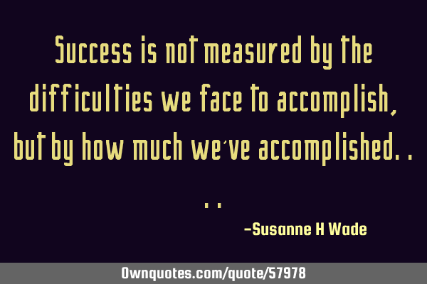 Success is not measured by the difficulties we face to accomplish,but by how much we