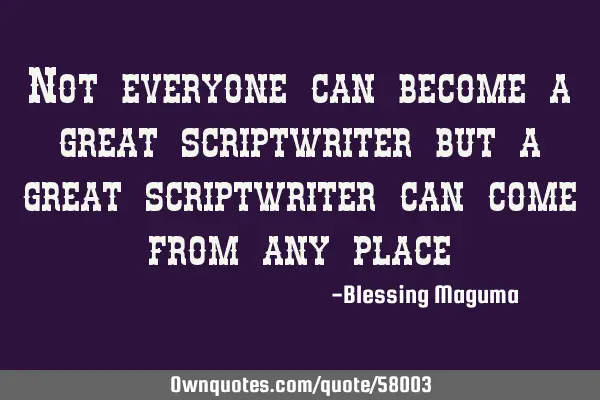 Not everyone can become a great scriptwriter but a great scriptwriter can come from any
