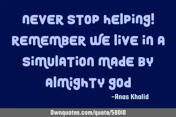 Never stop helping! Remember we live in a simulation made by Almighty G