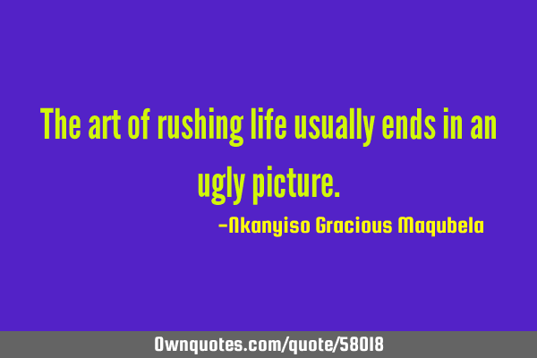 The art of rushing life usually ends in an ugly