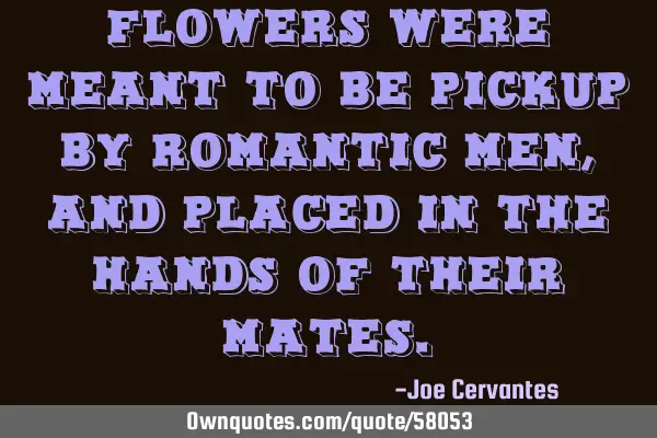 Flowers were meant to be pickup by romantic men, and placed in the hands of their
