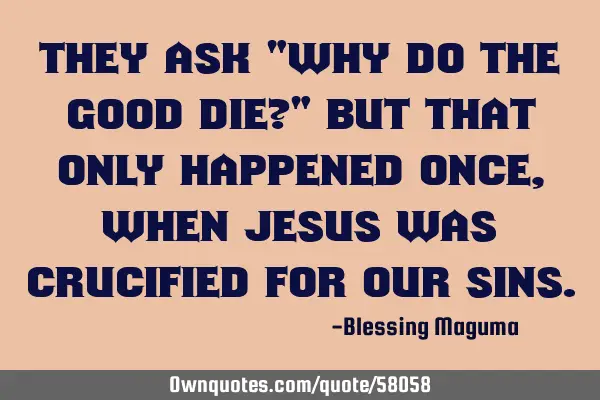 They ask "why do the good die?" But that only happened once, when Jesus was crucified for our