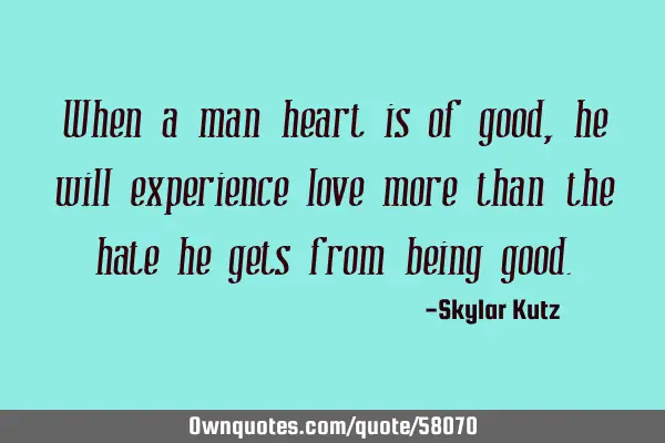When a man heart is of good, he will experience love more than the hate he gets from being
