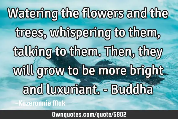 Watering the flowers and the trees, whispering to them, talking to them. Then, they will grow to be