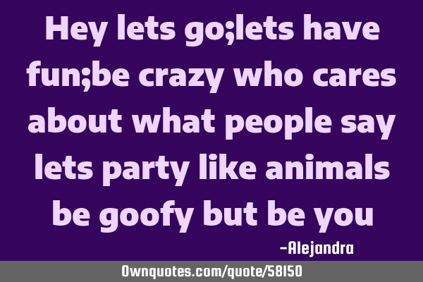 Hey lets go;lets have fun;be crazy who cares about what people say lets party like animals be goofy