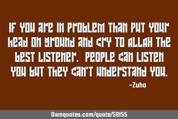 IF you are in problem than put your head on ground and cry to ALLAH the best Listener. People can