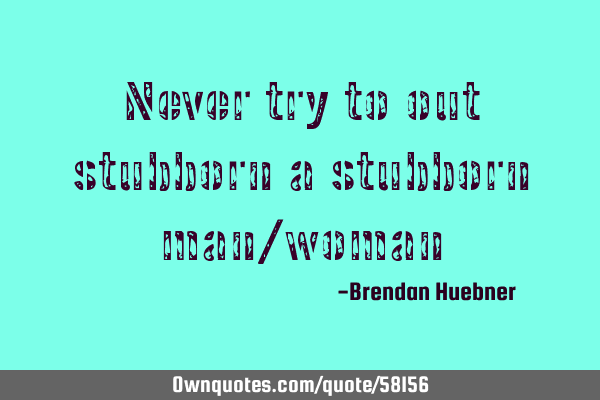 Never try to out stubborn a stubborn man/