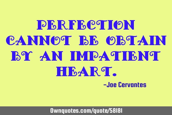 Perfection cannot be obtain by an impatient