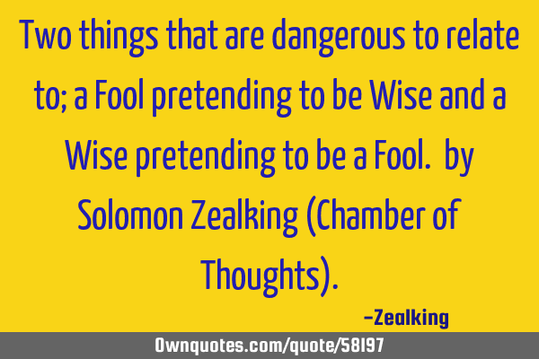 Two things that are dangerous to relate to; a Fool pretending to be Wise and a Wise pretending to