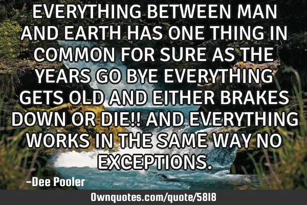 EVERYTHING BETWEEN MAN AND EARTH HAS ONE THING IN COMMON FOR SURE AS THE YEARS GO BYE EVERYTHING GET