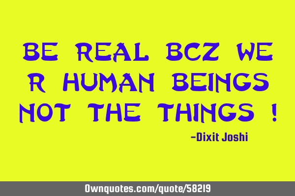 Be Real Bcz We r Human Beings not the Things !