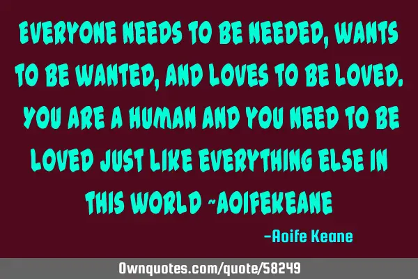 Everyone needs to be needed, wants to be wanted, and loves to be loved. You are a human and you