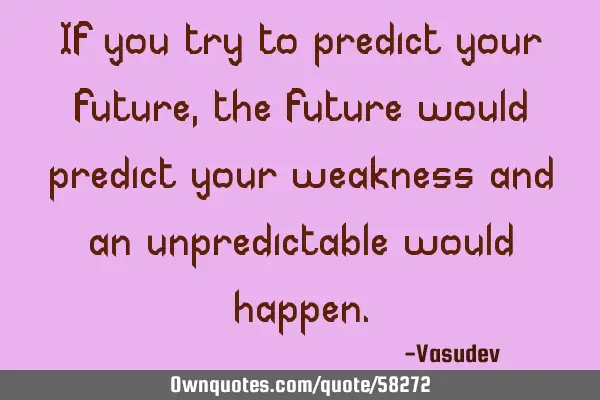 If you try to predict your future, the future would predict your weakness and an unpredictable