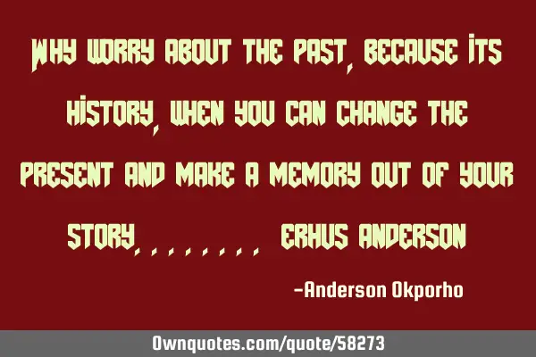 Why worry about the past, because its history, when you can change the present and make a memory