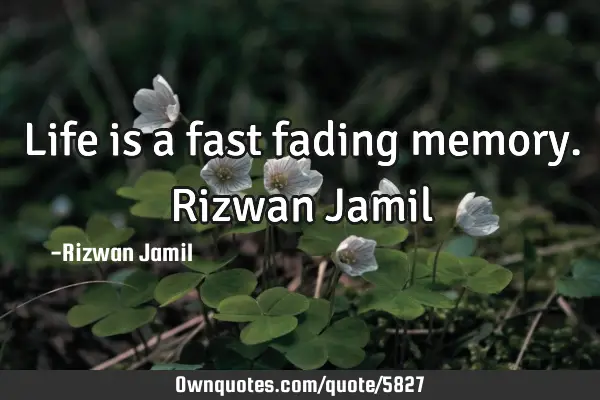 Life is a fast fading memory. Rizwan J