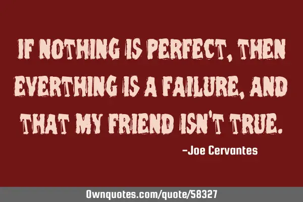If nothing is perfect, then everthing is a failure, and that my friend isn