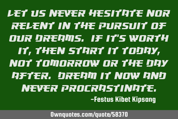 Let us never hesitate nor relent in the pursuit of our dreams. If it’s worth it, then start it