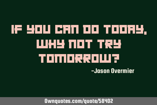 If you can do today, why not try tomorrow?