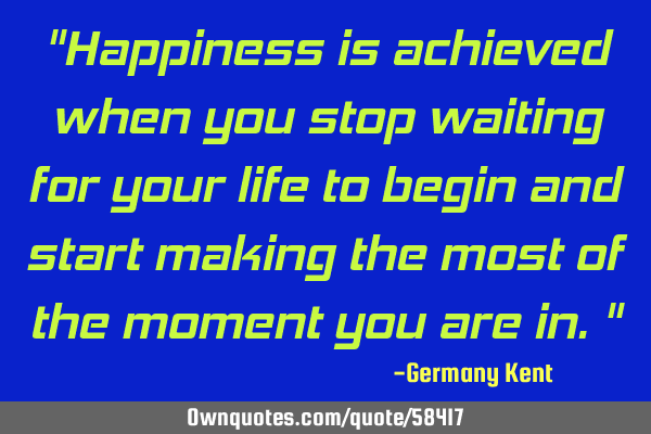 "Happiness is achieved when you stop waiting for your life to begin and start making the most of