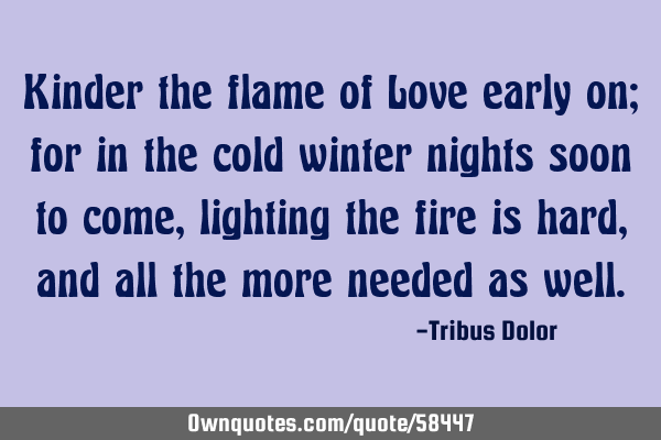 Kinder the flame of Love early on; for in the cold winter nights soon to come, lighting the fire is
