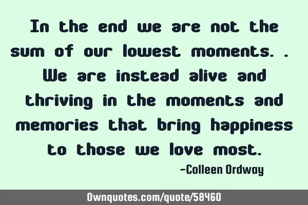 In the end we are not the sum of our lowest moments.. We are instead alive and thriving in the
