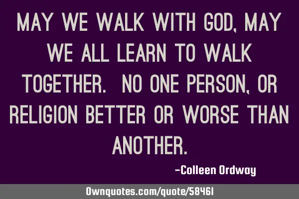 May we walk with God, may we all learn to walk together. No one person, or religion better or worse