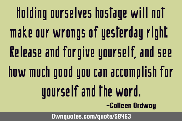 Holding ourselves hostage will not make our wrongs of yesterday right. Release and forgive yourself,