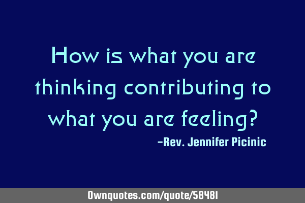 How is what you are thinking contributing to what you are feeling?