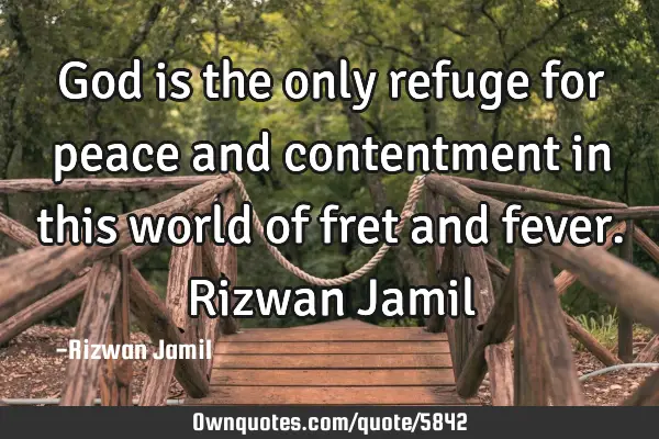 God is the only refuge for peace and contentment in this world of fret and fever. Rizwan J