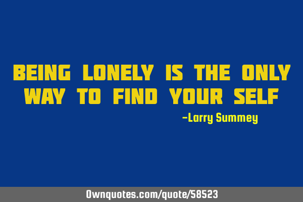 Being lonely is the only way to find your