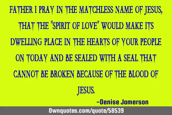 Father I pray in the matchless name of Jesus, that the "SPIRIT OF LOVE" would make its dwelling