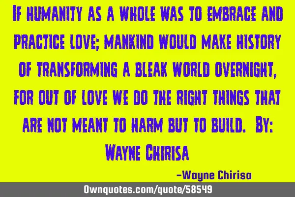 If humanity as a whole was to embrace and practice love; mankind would make history of transforming