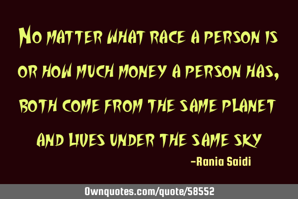 No matter what race a person is or how much money a person has, both come from the same planet and