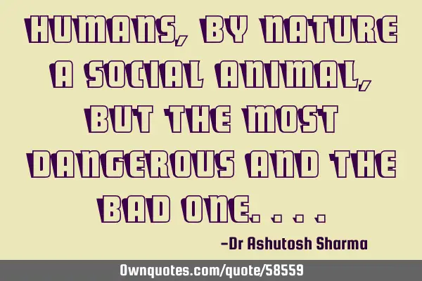 Humans, by nature a social animal, but the most dangerous and the Bad