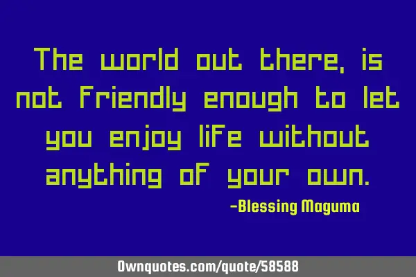 The world out there, is not friendly enough to let you enjoy life without anything of your