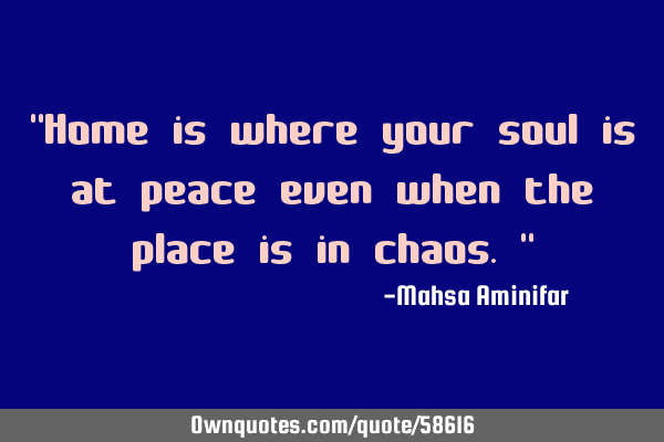 "Home is where your soul is at peace even when the place is in chaos."