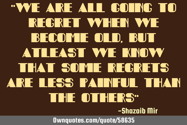 "We are all going to regret when we become old, but atleast we know that some regrets are less