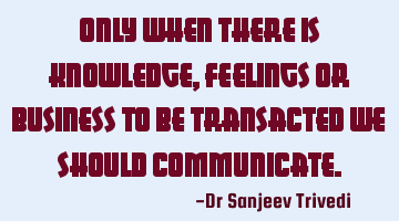 Only when there is knowledge, feelings or business to be transacted we should communicate.