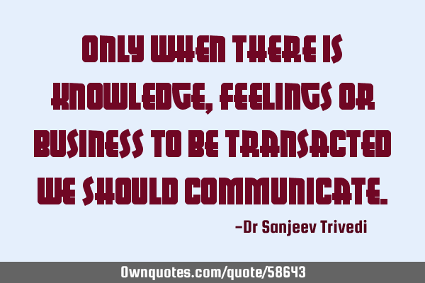 Only when there is knowledge, feelings or business to be transacted we should