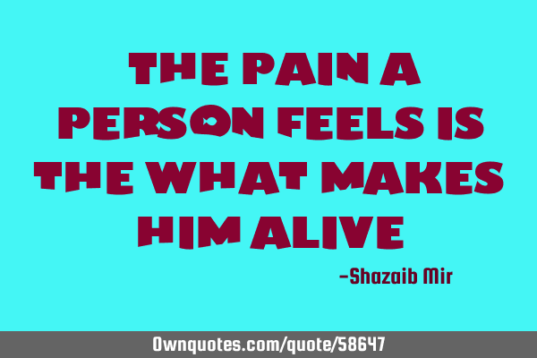 "The pain a person feels is the what makes him alive"