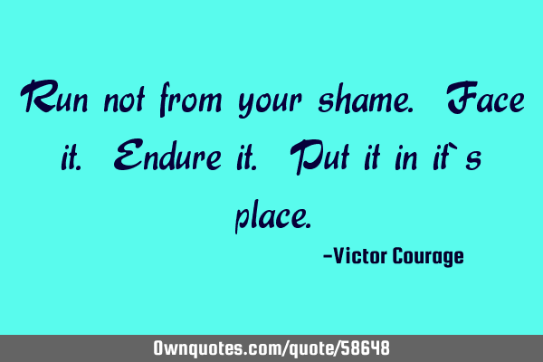 Run not from your shame. Face it. Endure it. Put it in it`s