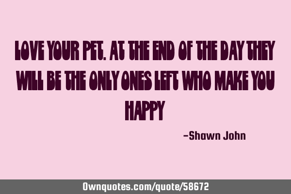 Love your pet.at the end of the day they will be the only ones left who make you