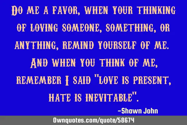 Do me a favor, when your thinking of loving someone, something, or anything, remind yourself of me.