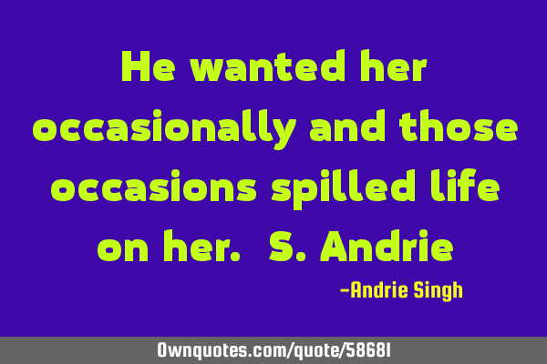 He wanted her occasionally and those occasions spilled life on her. S.A