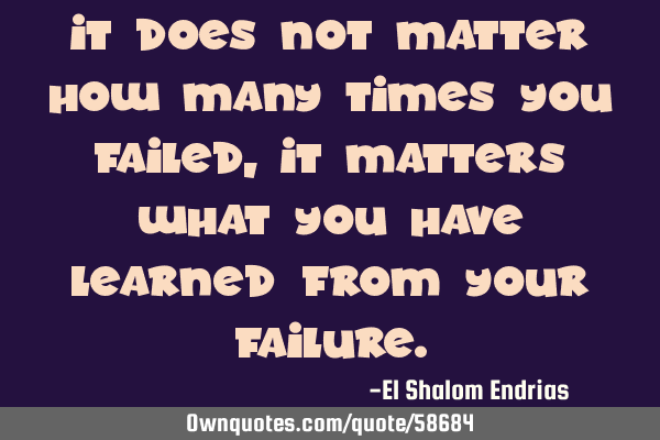 It does not matter how many times you failed, it matters what you have learned from your