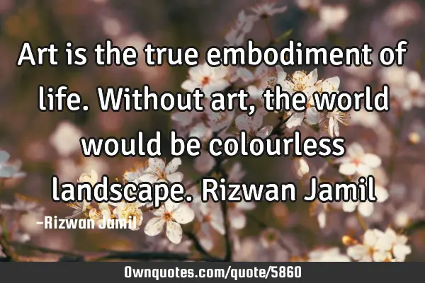 Art is the true embodiment of life. Without art, the world would be colourless landscape. Rizwan J